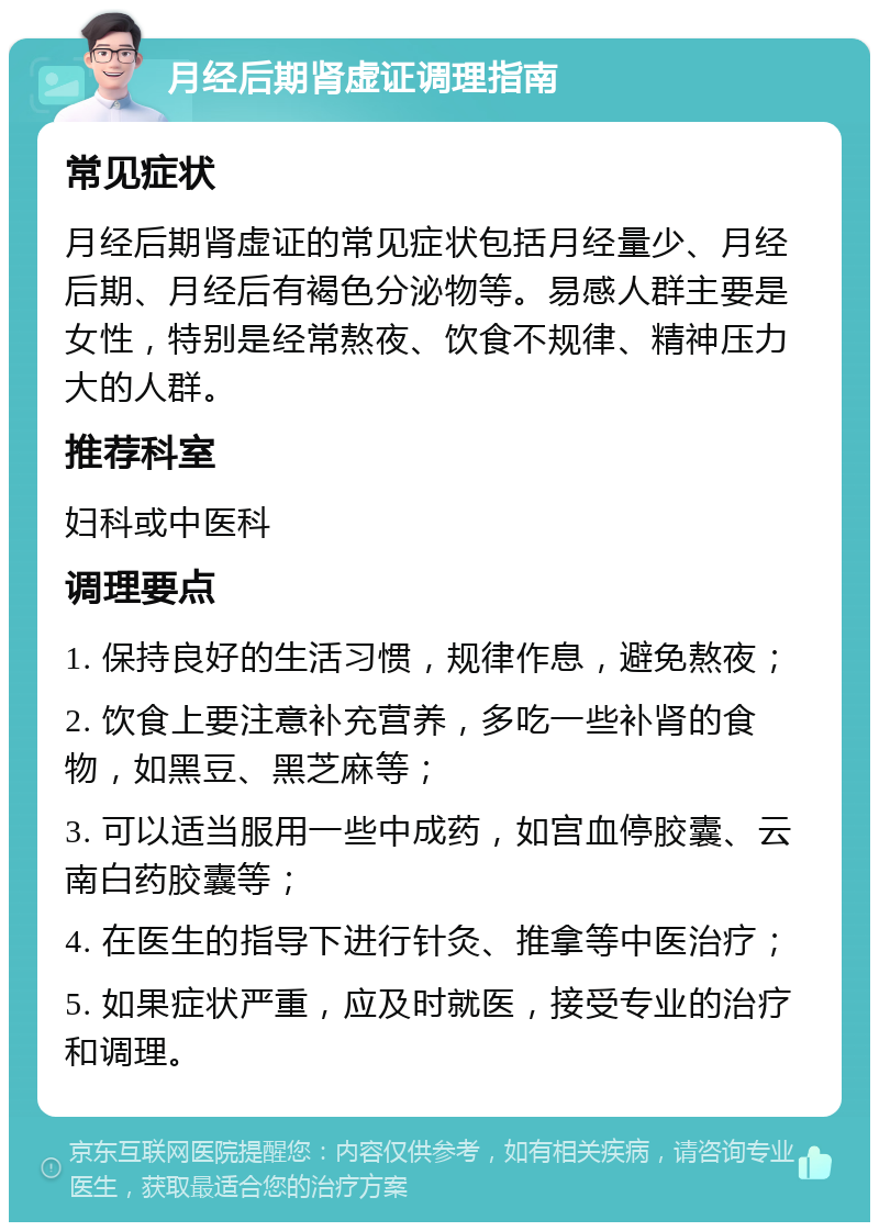 月经后期肾虚证调理指南 常见症状 月经后期肾虚证的常见症状包括月经量少、月经后期、月经后有褐色分泌物等。易感人群主要是女性，特别是经常熬夜、饮食不规律、精神压力大的人群。 推荐科室 妇科或中医科 调理要点 1. 保持良好的生活习惯，规律作息，避免熬夜； 2. 饮食上要注意补充营养，多吃一些补肾的食物，如黑豆、黑芝麻等； 3. 可以适当服用一些中成药，如宫血停胶囊、云南白药胶囊等； 4. 在医生的指导下进行针灸、推拿等中医治疗； 5. 如果症状严重，应及时就医，接受专业的治疗和调理。