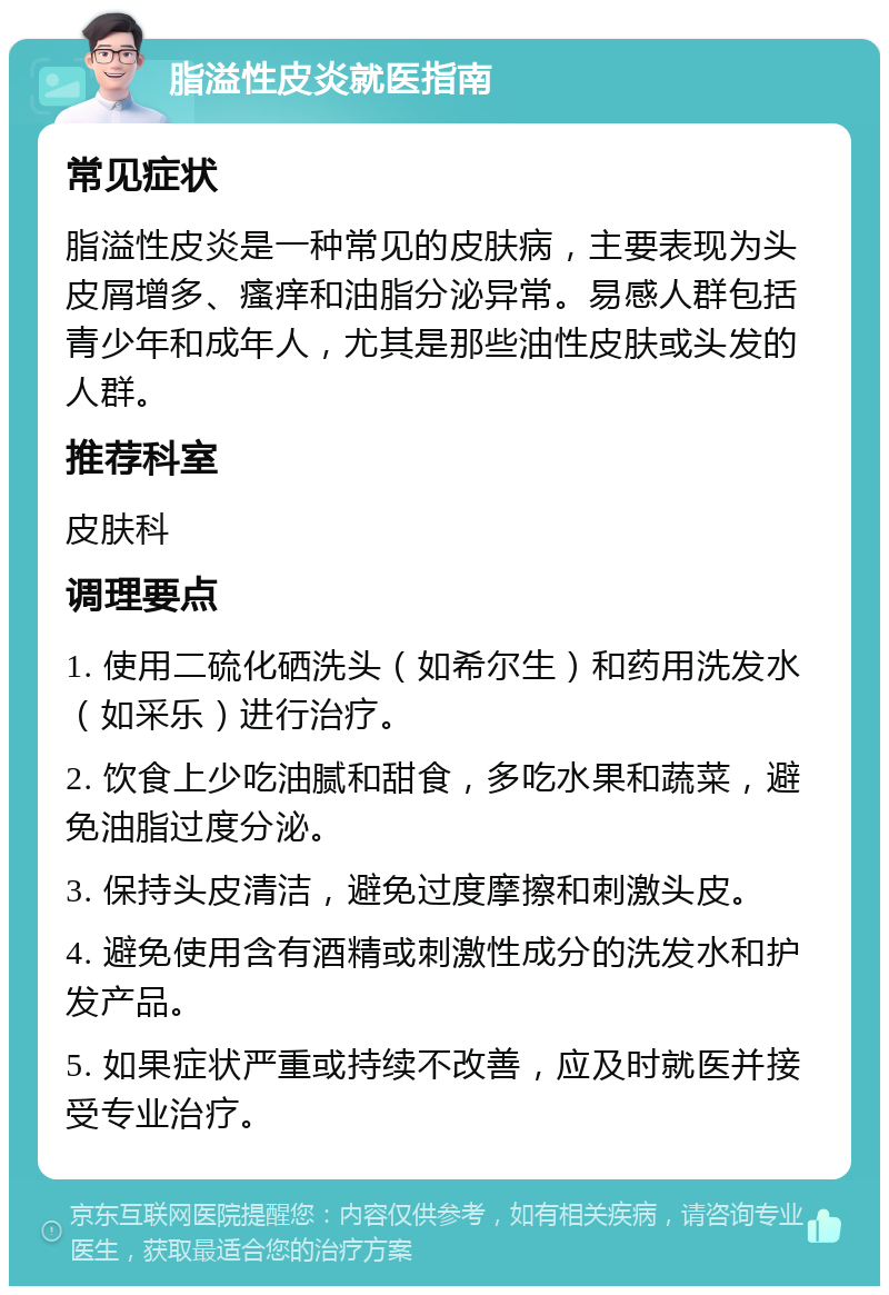 脂溢性皮炎就医指南 常见症状 脂溢性皮炎是一种常见的皮肤病，主要表现为头皮屑增多、瘙痒和油脂分泌异常。易感人群包括青少年和成年人，尤其是那些油性皮肤或头发的人群。 推荐科室 皮肤科 调理要点 1. 使用二硫化硒洗头（如希尔生）和药用洗发水（如采乐）进行治疗。 2. 饮食上少吃油腻和甜食，多吃水果和蔬菜，避免油脂过度分泌。 3. 保持头皮清洁，避免过度摩擦和刺激头皮。 4. 避免使用含有酒精或刺激性成分的洗发水和护发产品。 5. 如果症状严重或持续不改善，应及时就医并接受专业治疗。