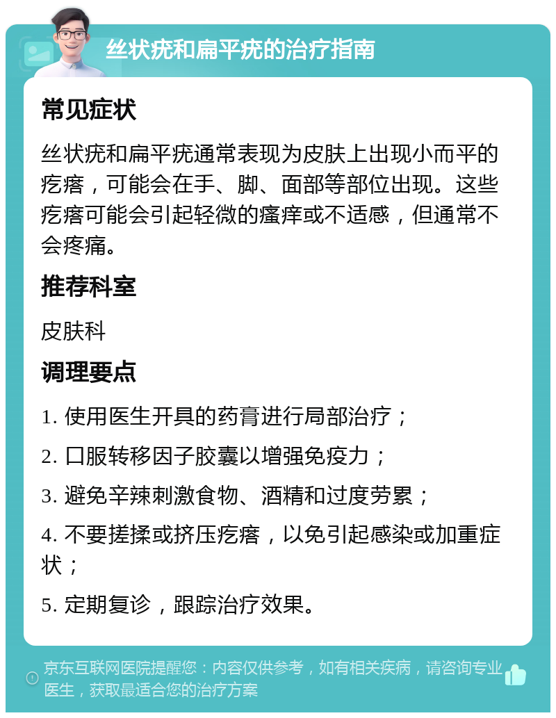 丝状疣和扁平疣的治疗指南 常见症状 丝状疣和扁平疣通常表现为皮肤上出现小而平的疙瘩，可能会在手、脚、面部等部位出现。这些疙瘩可能会引起轻微的瘙痒或不适感，但通常不会疼痛。 推荐科室 皮肤科 调理要点 1. 使用医生开具的药膏进行局部治疗； 2. 口服转移因子胶囊以增强免疫力； 3. 避免辛辣刺激食物、酒精和过度劳累； 4. 不要搓揉或挤压疙瘩，以免引起感染或加重症状； 5. 定期复诊，跟踪治疗效果。