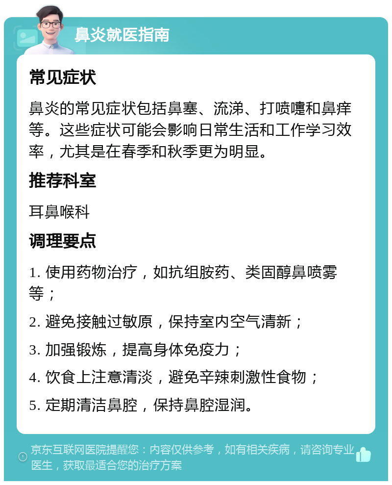 鼻炎就医指南 常见症状 鼻炎的常见症状包括鼻塞、流涕、打喷嚏和鼻痒等。这些症状可能会影响日常生活和工作学习效率，尤其是在春季和秋季更为明显。 推荐科室 耳鼻喉科 调理要点 1. 使用药物治疗，如抗组胺药、类固醇鼻喷雾等； 2. 避免接触过敏原，保持室内空气清新； 3. 加强锻炼，提高身体免疫力； 4. 饮食上注意清淡，避免辛辣刺激性食物； 5. 定期清洁鼻腔，保持鼻腔湿润。