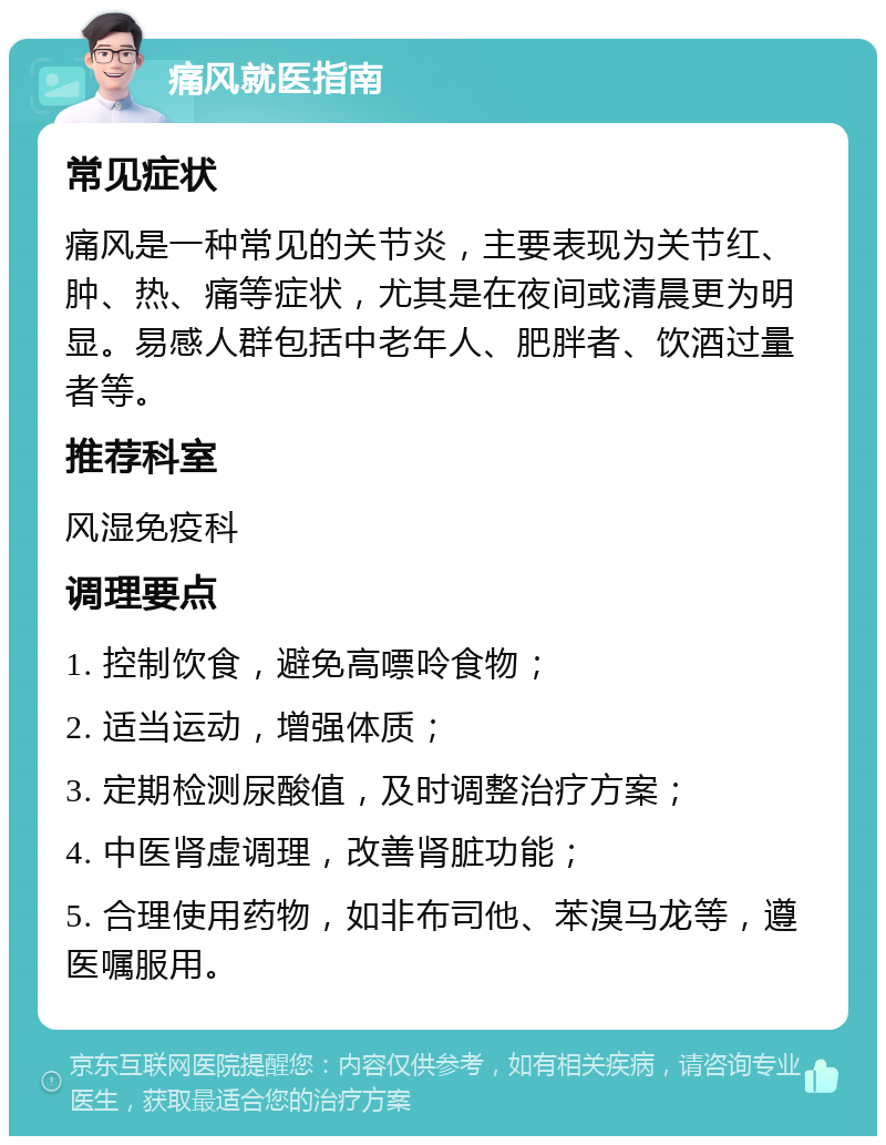 痛风就医指南 常见症状 痛风是一种常见的关节炎，主要表现为关节红、肿、热、痛等症状，尤其是在夜间或清晨更为明显。易感人群包括中老年人、肥胖者、饮酒过量者等。 推荐科室 风湿免疫科 调理要点 1. 控制饮食，避免高嘌呤食物； 2. 适当运动，增强体质； 3. 定期检测尿酸值，及时调整治疗方案； 4. 中医肾虚调理，改善肾脏功能； 5. 合理使用药物，如非布司他、苯溴马龙等，遵医嘱服用。