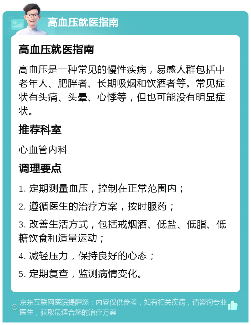 高血压就医指南 高血压就医指南 高血压是一种常见的慢性疾病，易感人群包括中老年人、肥胖者、长期吸烟和饮酒者等。常见症状有头痛、头晕、心悸等，但也可能没有明显症状。 推荐科室 心血管内科 调理要点 1. 定期测量血压，控制在正常范围内； 2. 遵循医生的治疗方案，按时服药； 3. 改善生活方式，包括戒烟酒、低盐、低脂、低糖饮食和适量运动； 4. 减轻压力，保持良好的心态； 5. 定期复查，监测病情变化。