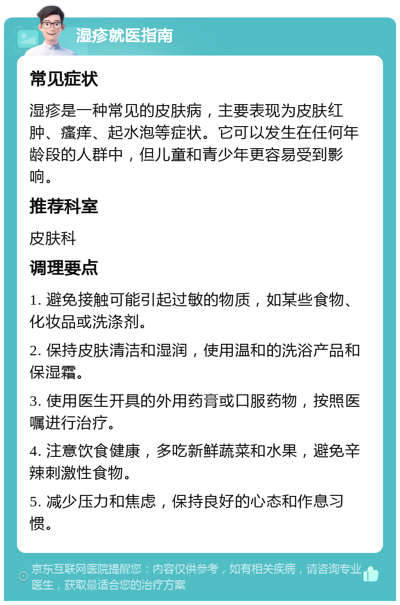 湿疹就医指南 常见症状 湿疹是一种常见的皮肤病，主要表现为皮肤红肿、瘙痒、起水泡等症状。它可以发生在任何年龄段的人群中，但儿童和青少年更容易受到影响。 推荐科室 皮肤科 调理要点 1. 避免接触可能引起过敏的物质，如某些食物、化妆品或洗涤剂。 2. 保持皮肤清洁和湿润，使用温和的洗浴产品和保湿霜。 3. 使用医生开具的外用药膏或口服药物，按照医嘱进行治疗。 4. 注意饮食健康，多吃新鲜蔬菜和水果，避免辛辣刺激性食物。 5. 减少压力和焦虑，保持良好的心态和作息习惯。