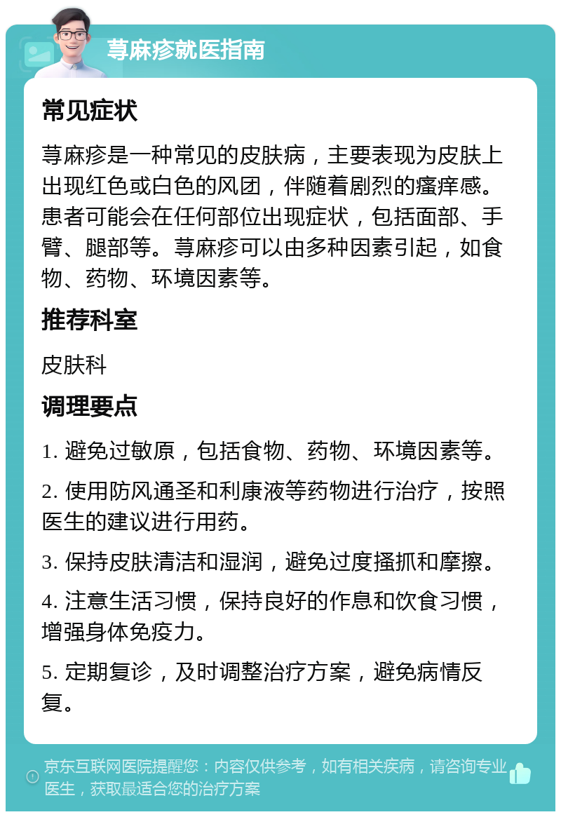 荨麻疹就医指南 常见症状 荨麻疹是一种常见的皮肤病，主要表现为皮肤上出现红色或白色的风团，伴随着剧烈的瘙痒感。患者可能会在任何部位出现症状，包括面部、手臂、腿部等。荨麻疹可以由多种因素引起，如食物、药物、环境因素等。 推荐科室 皮肤科 调理要点 1. 避免过敏原，包括食物、药物、环境因素等。 2. 使用防风通圣和利康液等药物进行治疗，按照医生的建议进行用药。 3. 保持皮肤清洁和湿润，避免过度搔抓和摩擦。 4. 注意生活习惯，保持良好的作息和饮食习惯，增强身体免疫力。 5. 定期复诊，及时调整治疗方案，避免病情反复。