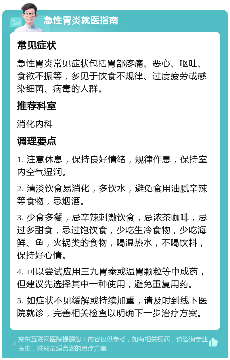 急性胃炎就医指南 常见症状 急性胃炎常见症状包括胃部疼痛、恶心、呕吐、食欲不振等，多见于饮食不规律、过度疲劳或感染细菌、病毒的人群。 推荐科室 消化内科 调理要点 1. 注意休息，保持良好情绪，规律作息，保持室内空气湿润。 2. 清淡饮食易消化，多饮水，避免食用油腻辛辣等食物，忌烟酒。 3. 少食多餐，忌辛辣刺激饮食，忌浓茶咖啡，忌过多甜食，忌过饱饮食，少吃生冷食物，少吃海鲜、鱼，火锅类的食物，喝温热水，不喝饮料，保持好心情。 4. 可以尝试应用三九胃泰或温胃颗粒等中成药，但建议先选择其中一种使用，避免重复用药。 5. 如症状不见缓解或持续加重，请及时到线下医院就诊，完善相关检查以明确下一步治疗方案。