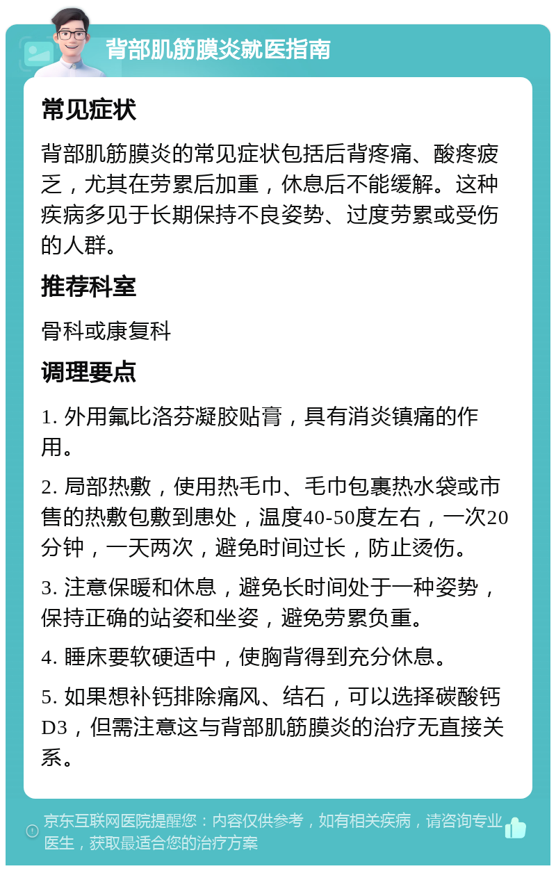 背部肌筋膜炎就医指南 常见症状 背部肌筋膜炎的常见症状包括后背疼痛、酸疼疲乏，尤其在劳累后加重，休息后不能缓解。这种疾病多见于长期保持不良姿势、过度劳累或受伤的人群。 推荐科室 骨科或康复科 调理要点 1. 外用氟比洛芬凝胶贴膏，具有消炎镇痛的作用。 2. 局部热敷，使用热毛巾、毛巾包裹热水袋或市售的热敷包敷到患处，温度40-50度左右，一次20分钟，一天两次，避免时间过长，防止烫伤。 3. 注意保暖和休息，避免长时间处于一种姿势，保持正确的站姿和坐姿，避免劳累负重。 4. 睡床要软硬适中，使胸背得到充分休息。 5. 如果想补钙排除痛风、结石，可以选择碳酸钙D3，但需注意这与背部肌筋膜炎的治疗无直接关系。