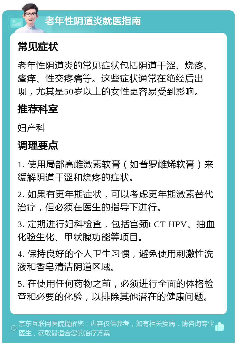 老年性阴道炎就医指南 常见症状 老年性阴道炎的常见症状包括阴道干涩、烧疼、瘙痒、性交疼痛等。这些症状通常在绝经后出现，尤其是50岁以上的女性更容易受到影响。 推荐科室 妇产科 调理要点 1. 使用局部高雌激素软膏（如普罗雌烯软膏）来缓解阴道干涩和烧疼的症状。 2. 如果有更年期症状，可以考虑更年期激素替代治疗，但必须在医生的指导下进行。 3. 定期进行妇科检查，包括宫颈t CT HPV、抽血化验生化、甲状腺功能等项目。 4. 保持良好的个人卫生习惯，避免使用刺激性洗液和香皂清洁阴道区域。 5. 在使用任何药物之前，必须进行全面的体格检查和必要的化验，以排除其他潜在的健康问题。