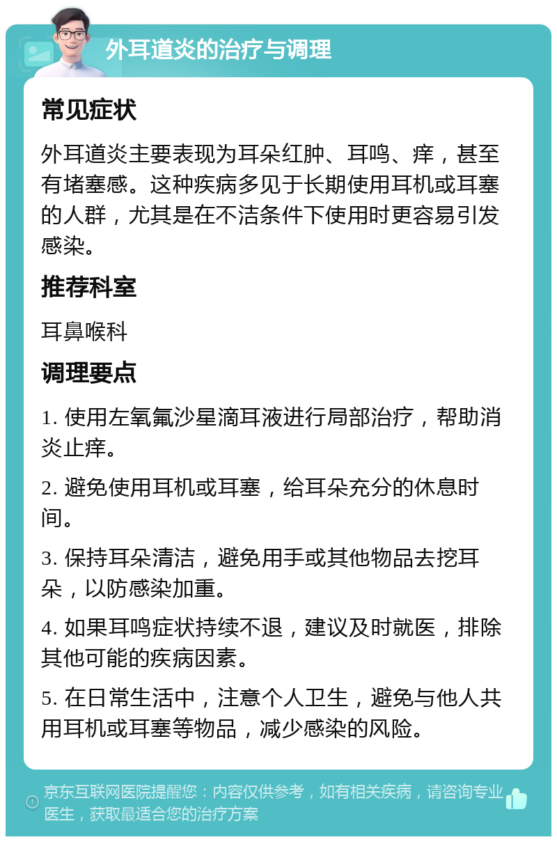 外耳道炎的治疗与调理 常见症状 外耳道炎主要表现为耳朵红肿、耳鸣、痒，甚至有堵塞感。这种疾病多见于长期使用耳机或耳塞的人群，尤其是在不洁条件下使用时更容易引发感染。 推荐科室 耳鼻喉科 调理要点 1. 使用左氧氟沙星滴耳液进行局部治疗，帮助消炎止痒。 2. 避免使用耳机或耳塞，给耳朵充分的休息时间。 3. 保持耳朵清洁，避免用手或其他物品去挖耳朵，以防感染加重。 4. 如果耳鸣症状持续不退，建议及时就医，排除其他可能的疾病因素。 5. 在日常生活中，注意个人卫生，避免与他人共用耳机或耳塞等物品，减少感染的风险。