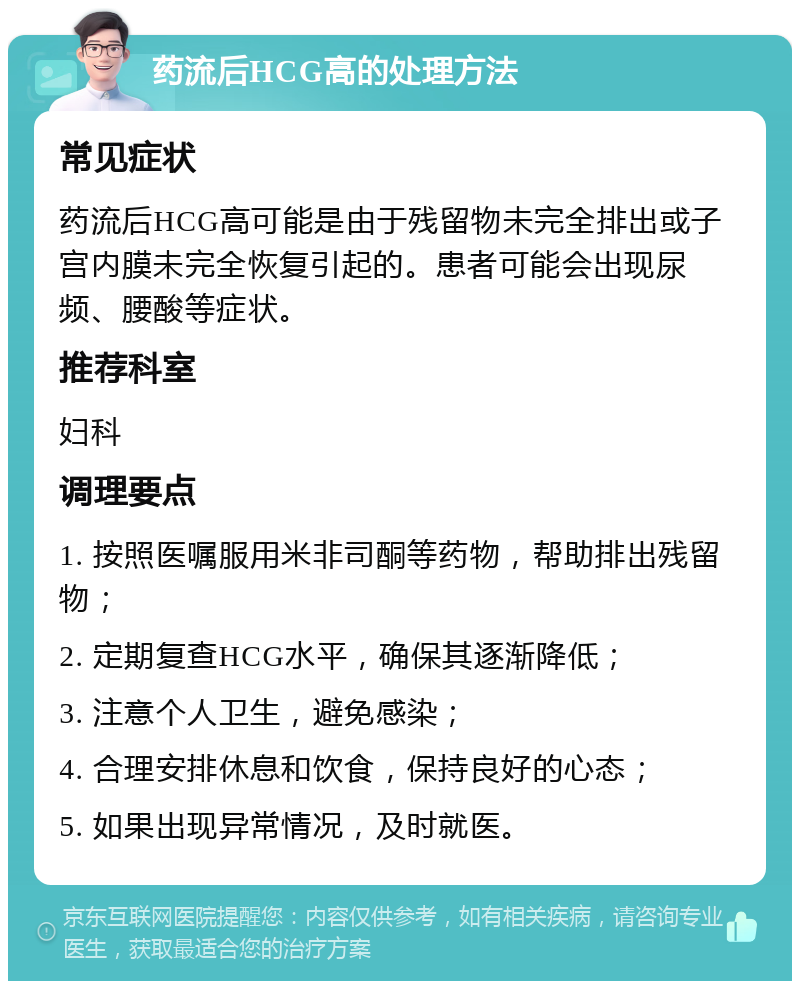 药流后HCG高的处理方法 常见症状 药流后HCG高可能是由于残留物未完全排出或子宫内膜未完全恢复引起的。患者可能会出现尿频、腰酸等症状。 推荐科室 妇科 调理要点 1. 按照医嘱服用米非司酮等药物，帮助排出残留物； 2. 定期复查HCG水平，确保其逐渐降低； 3. 注意个人卫生，避免感染； 4. 合理安排休息和饮食，保持良好的心态； 5. 如果出现异常情况，及时就医。