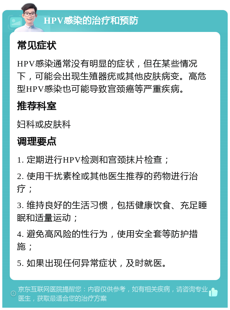 HPV感染的治疗和预防 常见症状 HPV感染通常没有明显的症状，但在某些情况下，可能会出现生殖器疣或其他皮肤病变。高危型HPV感染也可能导致宫颈癌等严重疾病。 推荐科室 妇科或皮肤科 调理要点 1. 定期进行HPV检测和宫颈抹片检查； 2. 使用干扰素栓或其他医生推荐的药物进行治疗； 3. 维持良好的生活习惯，包括健康饮食、充足睡眠和适量运动； 4. 避免高风险的性行为，使用安全套等防护措施； 5. 如果出现任何异常症状，及时就医。