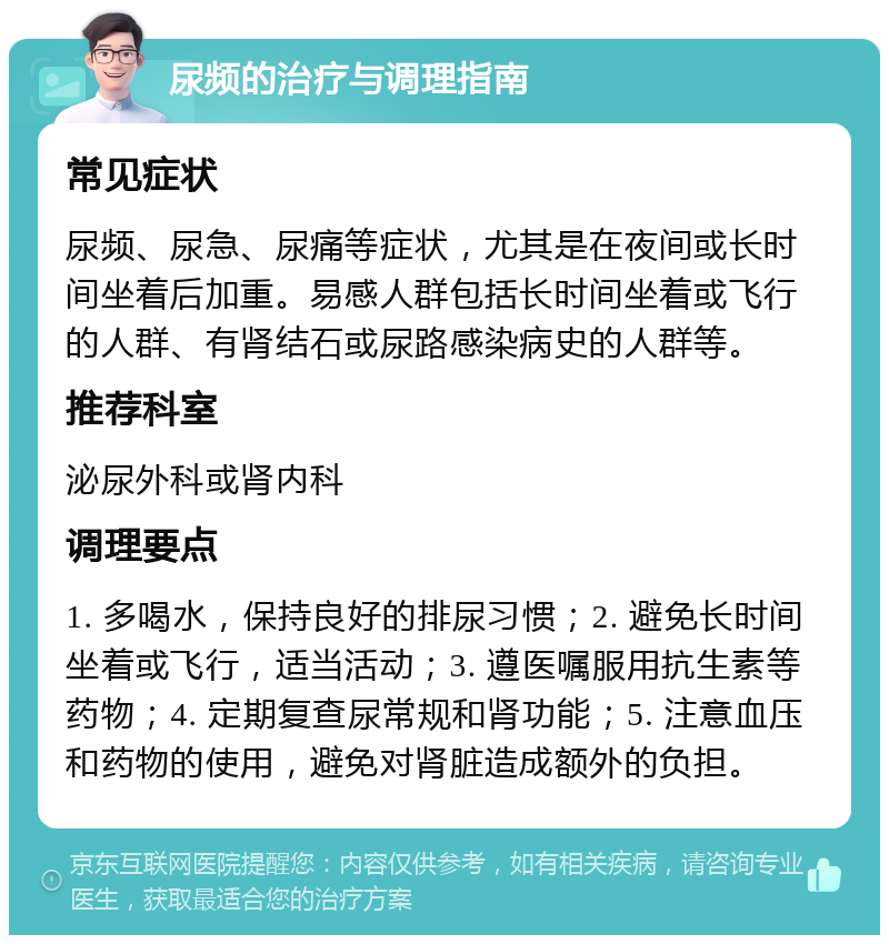 尿频的治疗与调理指南 常见症状 尿频、尿急、尿痛等症状，尤其是在夜间或长时间坐着后加重。易感人群包括长时间坐着或飞行的人群、有肾结石或尿路感染病史的人群等。 推荐科室 泌尿外科或肾内科 调理要点 1. 多喝水，保持良好的排尿习惯；2. 避免长时间坐着或飞行，适当活动；3. 遵医嘱服用抗生素等药物；4. 定期复查尿常规和肾功能；5. 注意血压和药物的使用，避免对肾脏造成额外的负担。