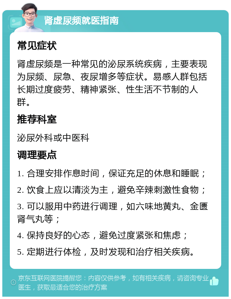 肾虚尿频就医指南 常见症状 肾虚尿频是一种常见的泌尿系统疾病，主要表现为尿频、尿急、夜尿增多等症状。易感人群包括长期过度疲劳、精神紧张、性生活不节制的人群。 推荐科室 泌尿外科或中医科 调理要点 1. 合理安排作息时间，保证充足的休息和睡眠； 2. 饮食上应以清淡为主，避免辛辣刺激性食物； 3. 可以服用中药进行调理，如六味地黄丸、金匮肾气丸等； 4. 保持良好的心态，避免过度紧张和焦虑； 5. 定期进行体检，及时发现和治疗相关疾病。