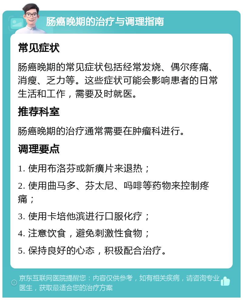 肠癌晚期的治疗与调理指南 常见症状 肠癌晚期的常见症状包括经常发烧、偶尔疼痛、消瘦、乏力等。这些症状可能会影响患者的日常生活和工作，需要及时就医。 推荐科室 肠癌晚期的治疗通常需要在肿瘤科进行。 调理要点 1. 使用布洛芬或新癀片来退热； 2. 使用曲马多、芬太尼、吗啡等药物来控制疼痛； 3. 使用卡培他滨进行口服化疗； 4. 注意饮食，避免刺激性食物； 5. 保持良好的心态，积极配合治疗。