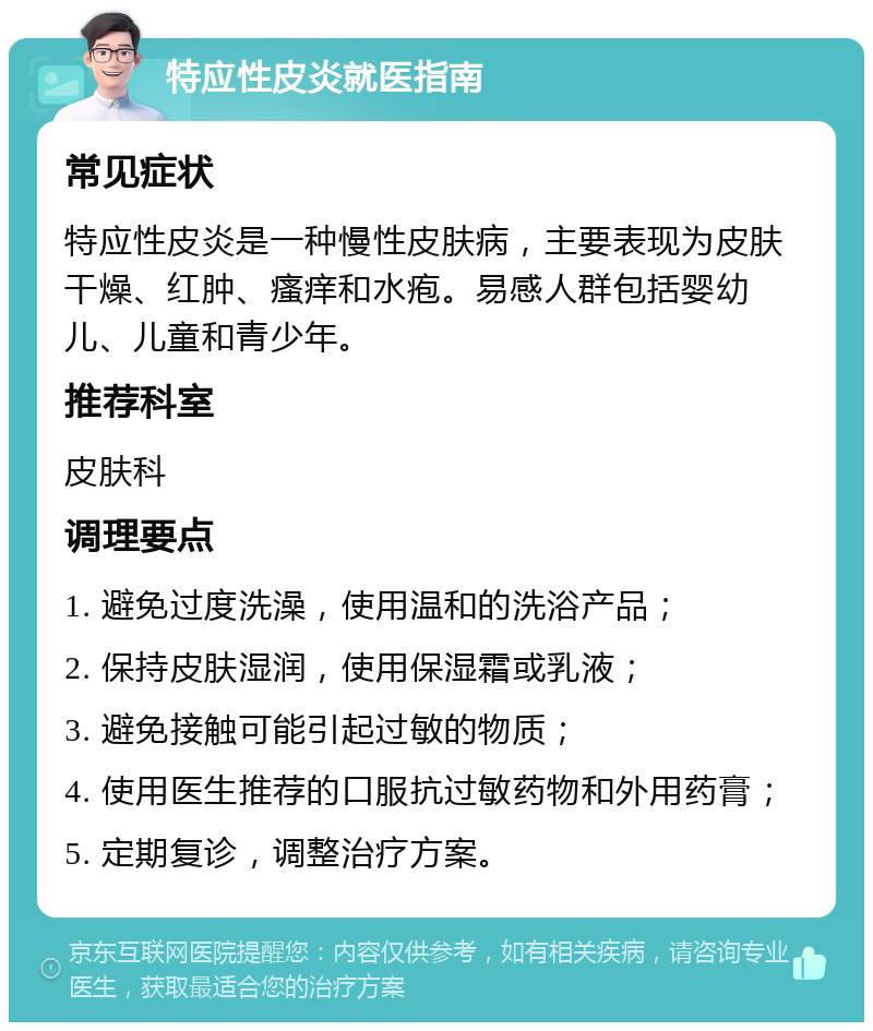 特应性皮炎就医指南 常见症状 特应性皮炎是一种慢性皮肤病，主要表现为皮肤干燥、红肿、瘙痒和水疱。易感人群包括婴幼儿、儿童和青少年。 推荐科室 皮肤科 调理要点 1. 避免过度洗澡，使用温和的洗浴产品； 2. 保持皮肤湿润，使用保湿霜或乳液； 3. 避免接触可能引起过敏的物质； 4. 使用医生推荐的口服抗过敏药物和外用药膏； 5. 定期复诊，调整治疗方案。