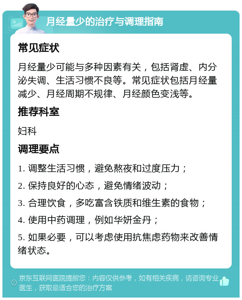 月经量少的治疗与调理指南 常见症状 月经量少可能与多种因素有关，包括肾虚、内分泌失调、生活习惯不良等。常见症状包括月经量减少、月经周期不规律、月经颜色变浅等。 推荐科室 妇科 调理要点 1. 调整生活习惯，避免熬夜和过度压力； 2. 保持良好的心态，避免情绪波动； 3. 合理饮食，多吃富含铁质和维生素的食物； 4. 使用中药调理，例如华妍金丹； 5. 如果必要，可以考虑使用抗焦虑药物来改善情绪状态。