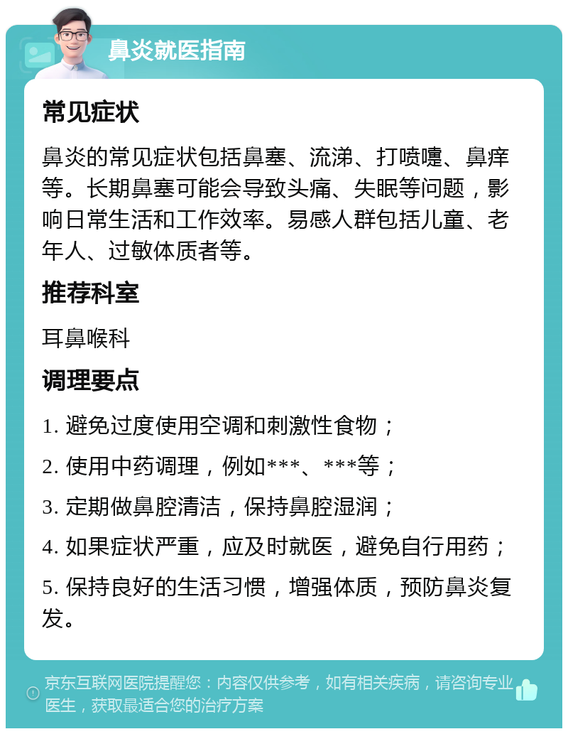 鼻炎就医指南 常见症状 鼻炎的常见症状包括鼻塞、流涕、打喷嚏、鼻痒等。长期鼻塞可能会导致头痛、失眠等问题，影响日常生活和工作效率。易感人群包括儿童、老年人、过敏体质者等。 推荐科室 耳鼻喉科 调理要点 1. 避免过度使用空调和刺激性食物； 2. 使用中药调理，例如***、***等； 3. 定期做鼻腔清洁，保持鼻腔湿润； 4. 如果症状严重，应及时就医，避免自行用药； 5. 保持良好的生活习惯，增强体质，预防鼻炎复发。