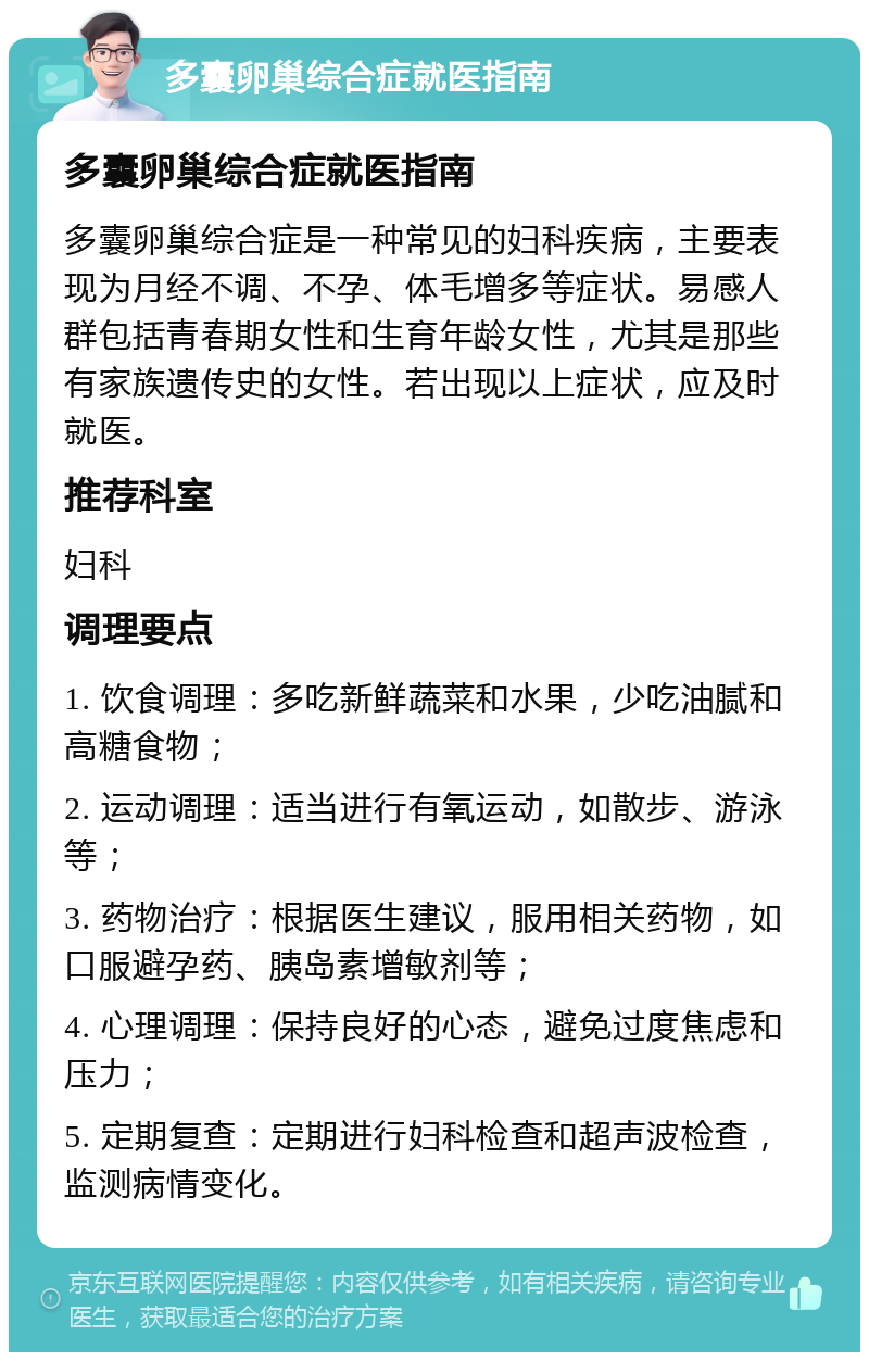 多囊卵巢综合症就医指南 多囊卵巢综合症就医指南 多囊卵巢综合症是一种常见的妇科疾病，主要表现为月经不调、不孕、体毛增多等症状。易感人群包括青春期女性和生育年龄女性，尤其是那些有家族遗传史的女性。若出现以上症状，应及时就医。 推荐科室 妇科 调理要点 1. 饮食调理：多吃新鲜蔬菜和水果，少吃油腻和高糖食物； 2. 运动调理：适当进行有氧运动，如散步、游泳等； 3. 药物治疗：根据医生建议，服用相关药物，如口服避孕药、胰岛素增敏剂等； 4. 心理调理：保持良好的心态，避免过度焦虑和压力； 5. 定期复查：定期进行妇科检查和超声波检查，监测病情变化。