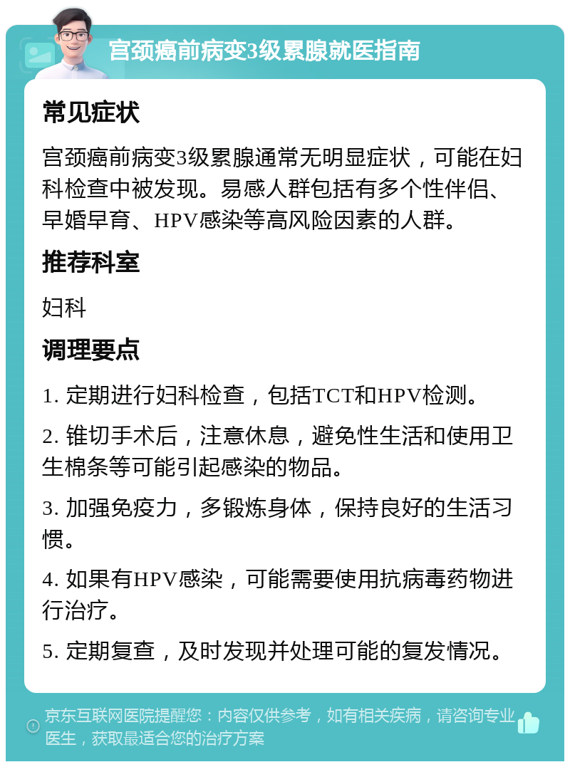 宫颈癌前病变3级累腺就医指南 常见症状 宫颈癌前病变3级累腺通常无明显症状，可能在妇科检查中被发现。易感人群包括有多个性伴侣、早婚早育、HPV感染等高风险因素的人群。 推荐科室 妇科 调理要点 1. 定期进行妇科检查，包括TCT和HPV检测。 2. 锥切手术后，注意休息，避免性生活和使用卫生棉条等可能引起感染的物品。 3. 加强免疫力，多锻炼身体，保持良好的生活习惯。 4. 如果有HPV感染，可能需要使用抗病毒药物进行治疗。 5. 定期复查，及时发现并处理可能的复发情况。