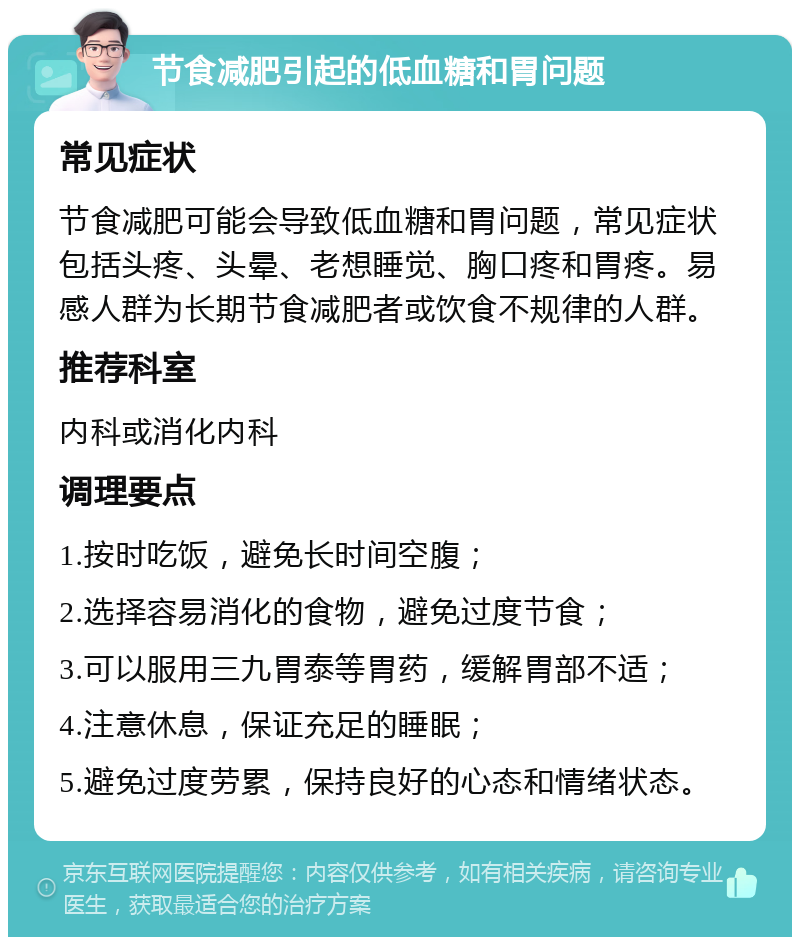 节食减肥引起的低血糖和胃问题 常见症状 节食减肥可能会导致低血糖和胃问题，常见症状包括头疼、头晕、老想睡觉、胸口疼和胃疼。易感人群为长期节食减肥者或饮食不规律的人群。 推荐科室 内科或消化内科 调理要点 1.按时吃饭，避免长时间空腹； 2.选择容易消化的食物，避免过度节食； 3.可以服用三九胃泰等胃药，缓解胃部不适； 4.注意休息，保证充足的睡眠； 5.避免过度劳累，保持良好的心态和情绪状态。