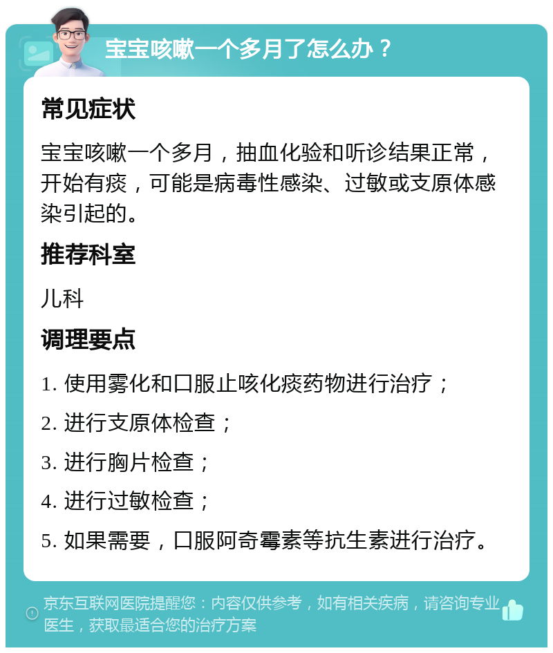 宝宝咳嗽一个多月了怎么办？ 常见症状 宝宝咳嗽一个多月，抽血化验和听诊结果正常，开始有痰，可能是病毒性感染、过敏或支原体感染引起的。 推荐科室 儿科 调理要点 1. 使用雾化和口服止咳化痰药物进行治疗； 2. 进行支原体检查； 3. 进行胸片检查； 4. 进行过敏检查； 5. 如果需要，口服阿奇霉素等抗生素进行治疗。