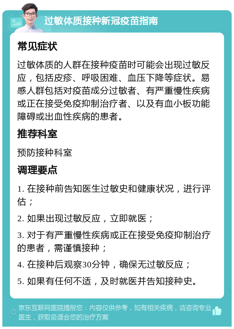 过敏体质接种新冠疫苗指南 常见症状 过敏体质的人群在接种疫苗时可能会出现过敏反应，包括皮疹、呼吸困难、血压下降等症状。易感人群包括对疫苗成分过敏者、有严重慢性疾病或正在接受免疫抑制治疗者、以及有血小板功能障碍或出血性疾病的患者。 推荐科室 预防接种科室 调理要点 1. 在接种前告知医生过敏史和健康状况，进行评估； 2. 如果出现过敏反应，立即就医； 3. 对于有严重慢性疾病或正在接受免疫抑制治疗的患者，需谨慎接种； 4. 在接种后观察30分钟，确保无过敏反应； 5. 如果有任何不适，及时就医并告知接种史。