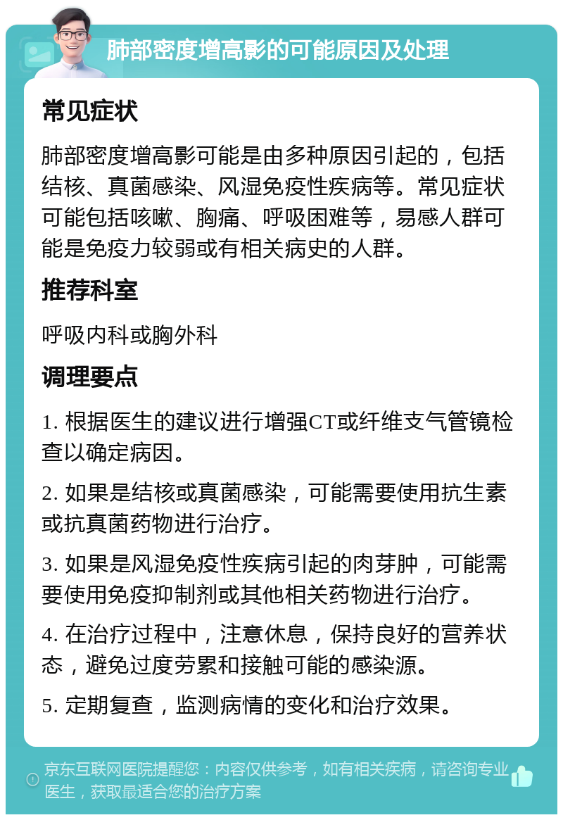 肺部密度增高影的可能原因及处理 常见症状 肺部密度增高影可能是由多种原因引起的，包括结核、真菌感染、风湿免疫性疾病等。常见症状可能包括咳嗽、胸痛、呼吸困难等，易感人群可能是免疫力较弱或有相关病史的人群。 推荐科室 呼吸内科或胸外科 调理要点 1. 根据医生的建议进行增强CT或纤维支气管镜检查以确定病因。 2. 如果是结核或真菌感染，可能需要使用抗生素或抗真菌药物进行治疗。 3. 如果是风湿免疫性疾病引起的肉芽肿，可能需要使用免疫抑制剂或其他相关药物进行治疗。 4. 在治疗过程中，注意休息，保持良好的营养状态，避免过度劳累和接触可能的感染源。 5. 定期复查，监测病情的变化和治疗效果。