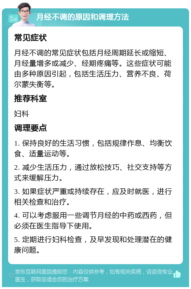 月经不调的原因和调理方法 常见症状 月经不调的常见症状包括月经周期延长或缩短、月经量增多或减少、经期疼痛等。这些症状可能由多种原因引起，包括生活压力、营养不良、荷尔蒙失衡等。 推荐科室 妇科 调理要点 1. 保持良好的生活习惯，包括规律作息、均衡饮食、适量运动等。 2. 减少生活压力，通过放松技巧、社交支持等方式来缓解压力。 3. 如果症状严重或持续存在，应及时就医，进行相关检查和治疗。 4. 可以考虑服用一些调节月经的中药或西药，但必须在医生指导下使用。 5. 定期进行妇科检查，及早发现和处理潜在的健康问题。