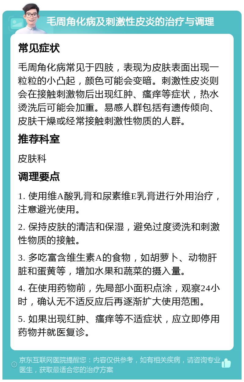 毛周角化病及刺激性皮炎的治疗与调理 常见症状 毛周角化病常见于四肢，表现为皮肤表面出现一粒粒的小凸起，颜色可能会变暗。刺激性皮炎则会在接触刺激物后出现红肿、瘙痒等症状，热水烫洗后可能会加重。易感人群包括有遗传倾向、皮肤干燥或经常接触刺激性物质的人群。 推荐科室 皮肤科 调理要点 1. 使用维A酸乳膏和尿素维E乳膏进行外用治疗，注意避光使用。 2. 保持皮肤的清洁和保湿，避免过度烫洗和刺激性物质的接触。 3. 多吃富含维生素A的食物，如胡萝卜、动物肝脏和蛋黄等，增加水果和蔬菜的摄入量。 4. 在使用药物前，先局部小面积点涂，观察24小时，确认无不适反应后再逐渐扩大使用范围。 5. 如果出现红肿、瘙痒等不适症状，应立即停用药物并就医复诊。