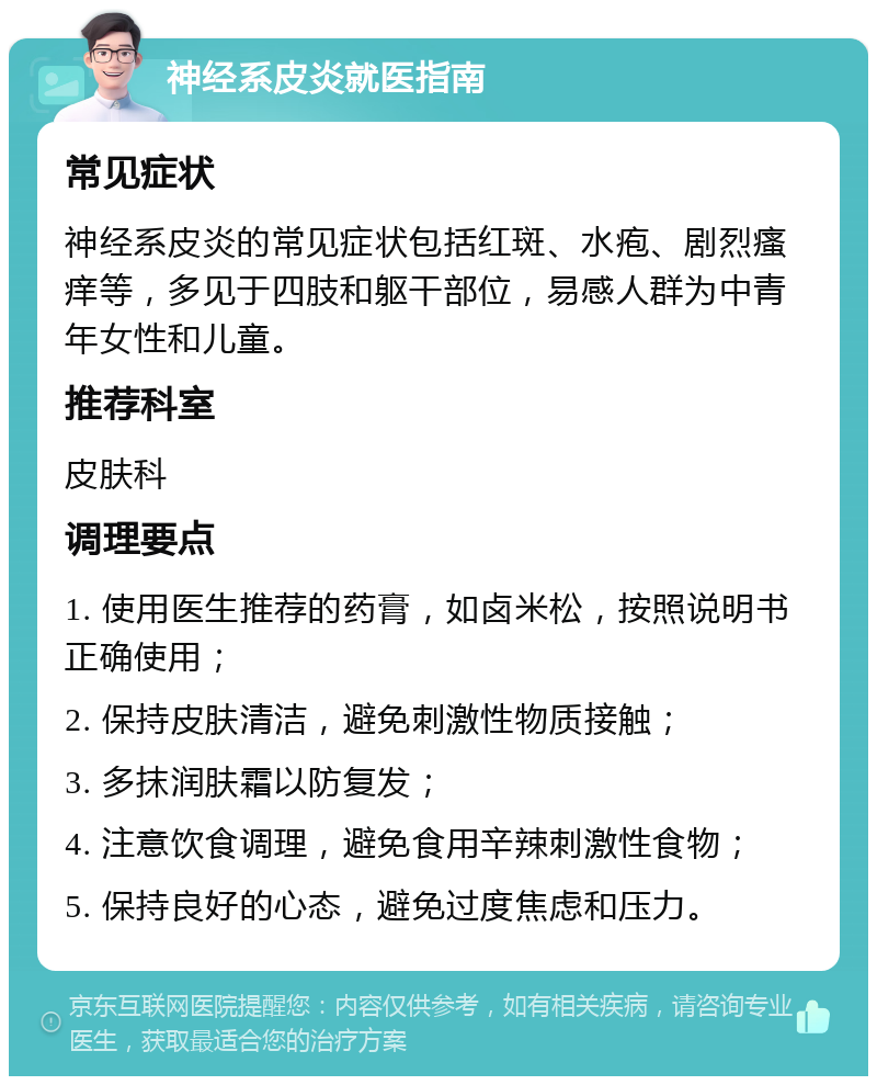 神经系皮炎就医指南 常见症状 神经系皮炎的常见症状包括红斑、水疱、剧烈瘙痒等，多见于四肢和躯干部位，易感人群为中青年女性和儿童。 推荐科室 皮肤科 调理要点 1. 使用医生推荐的药膏，如卤米松，按照说明书正确使用； 2. 保持皮肤清洁，避免刺激性物质接触； 3. 多抹润肤霜以防复发； 4. 注意饮食调理，避免食用辛辣刺激性食物； 5. 保持良好的心态，避免过度焦虑和压力。