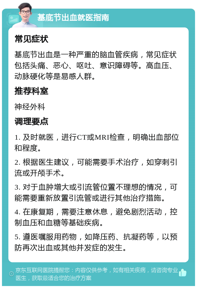 基底节出血就医指南 常见症状 基底节出血是一种严重的脑血管疾病，常见症状包括头痛、恶心、呕吐、意识障碍等。高血压、动脉硬化等是易感人群。 推荐科室 神经外科 调理要点 1. 及时就医，进行CT或MRI检查，明确出血部位和程度。 2. 根据医生建议，可能需要手术治疗，如穿刺引流或开颅手术。 3. 对于血肿增大或引流管位置不理想的情况，可能需要重新放置引流管或进行其他治疗措施。 4. 在康复期，需要注意休息，避免剧烈活动，控制血压和血糖等基础疾病。 5. 遵医嘱服用药物，如降压药、抗凝药等，以预防再次出血或其他并发症的发生。