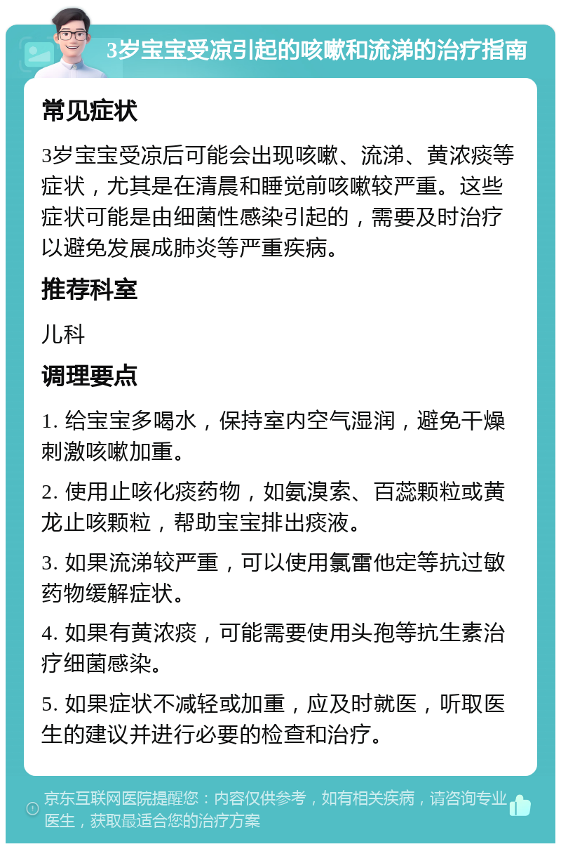 3岁宝宝受凉引起的咳嗽和流涕的治疗指南 常见症状 3岁宝宝受凉后可能会出现咳嗽、流涕、黄浓痰等症状，尤其是在清晨和睡觉前咳嗽较严重。这些症状可能是由细菌性感染引起的，需要及时治疗以避免发展成肺炎等严重疾病。 推荐科室 儿科 调理要点 1. 给宝宝多喝水，保持室内空气湿润，避免干燥刺激咳嗽加重。 2. 使用止咳化痰药物，如氨溴索、百蕊颗粒或黄龙止咳颗粒，帮助宝宝排出痰液。 3. 如果流涕较严重，可以使用氯雷他定等抗过敏药物缓解症状。 4. 如果有黄浓痰，可能需要使用头孢等抗生素治疗细菌感染。 5. 如果症状不减轻或加重，应及时就医，听取医生的建议并进行必要的检查和治疗。