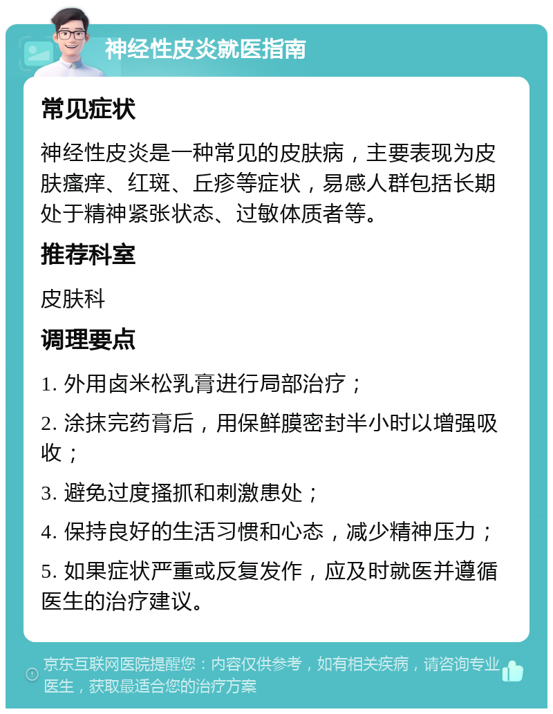 神经性皮炎就医指南 常见症状 神经性皮炎是一种常见的皮肤病，主要表现为皮肤瘙痒、红斑、丘疹等症状，易感人群包括长期处于精神紧张状态、过敏体质者等。 推荐科室 皮肤科 调理要点 1. 外用卤米松乳膏进行局部治疗； 2. 涂抹完药膏后，用保鲜膜密封半小时以增强吸收； 3. 避免过度搔抓和刺激患处； 4. 保持良好的生活习惯和心态，减少精神压力； 5. 如果症状严重或反复发作，应及时就医并遵循医生的治疗建议。