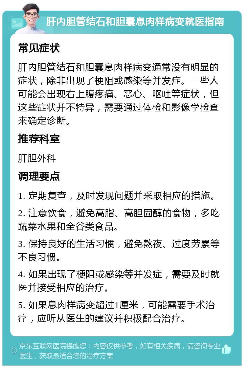 肝内胆管结石和胆囊息肉样病变就医指南 常见症状 肝内胆管结石和胆囊息肉样病变通常没有明显的症状，除非出现了梗阻或感染等并发症。一些人可能会出现右上腹疼痛、恶心、呕吐等症状，但这些症状并不特异，需要通过体检和影像学检查来确定诊断。 推荐科室 肝胆外科 调理要点 1. 定期复查，及时发现问题并采取相应的措施。 2. 注意饮食，避免高脂、高胆固醇的食物，多吃蔬菜水果和全谷类食品。 3. 保持良好的生活习惯，避免熬夜、过度劳累等不良习惯。 4. 如果出现了梗阻或感染等并发症，需要及时就医并接受相应的治疗。 5. 如果息肉样病变超过1厘米，可能需要手术治疗，应听从医生的建议并积极配合治疗。