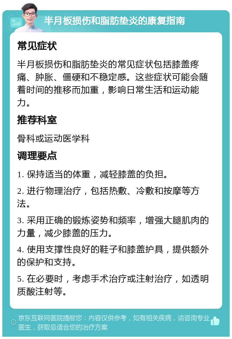 半月板损伤和脂肪垫炎的康复指南 常见症状 半月板损伤和脂肪垫炎的常见症状包括膝盖疼痛、肿胀、僵硬和不稳定感。这些症状可能会随着时间的推移而加重，影响日常生活和运动能力。 推荐科室 骨科或运动医学科 调理要点 1. 保持适当的体重，减轻膝盖的负担。 2. 进行物理治疗，包括热敷、冷敷和按摩等方法。 3. 采用正确的锻炼姿势和频率，增强大腿肌肉的力量，减少膝盖的压力。 4. 使用支撑性良好的鞋子和膝盖护具，提供额外的保护和支持。 5. 在必要时，考虑手术治疗或注射治疗，如透明质酸注射等。