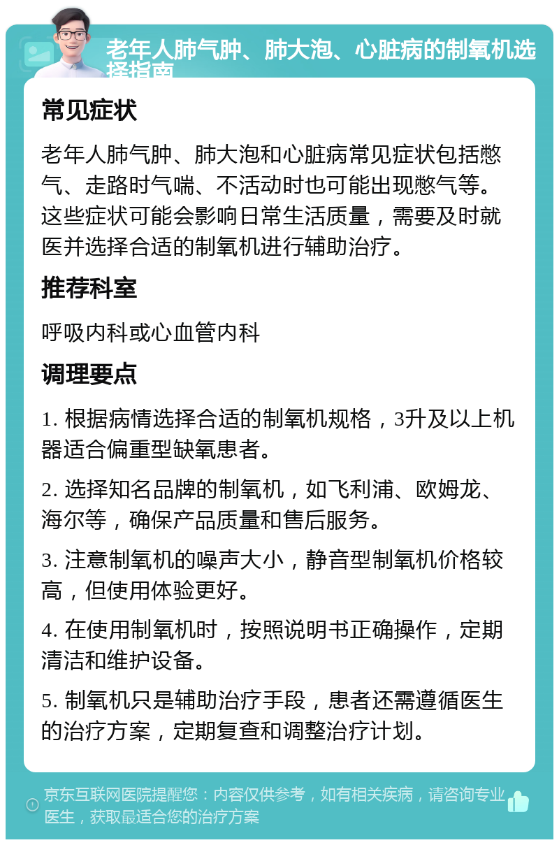 老年人肺气肿、肺大泡、心脏病的制氧机选择指南 常见症状 老年人肺气肿、肺大泡和心脏病常见症状包括憋气、走路时气喘、不活动时也可能出现憋气等。这些症状可能会影响日常生活质量，需要及时就医并选择合适的制氧机进行辅助治疗。 推荐科室 呼吸内科或心血管内科 调理要点 1. 根据病情选择合适的制氧机规格，3升及以上机器适合偏重型缺氧患者。 2. 选择知名品牌的制氧机，如飞利浦、欧姆龙、海尔等，确保产品质量和售后服务。 3. 注意制氧机的噪声大小，静音型制氧机价格较高，但使用体验更好。 4. 在使用制氧机时，按照说明书正确操作，定期清洁和维护设备。 5. 制氧机只是辅助治疗手段，患者还需遵循医生的治疗方案，定期复查和调整治疗计划。