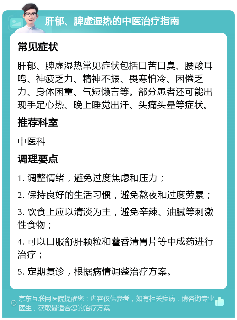 肝郁、脾虚湿热的中医治疗指南 常见症状 肝郁、脾虚湿热常见症状包括口苦口臭、腰酸耳鸣、神疲乏力、精神不振、畏寒怕冷、困倦乏力、身体困重、气短懒言等。部分患者还可能出现手足心热、晚上睡觉出汗、头痛头晕等症状。 推荐科室 中医科 调理要点 1. 调整情绪，避免过度焦虑和压力； 2. 保持良好的生活习惯，避免熬夜和过度劳累； 3. 饮食上应以清淡为主，避免辛辣、油腻等刺激性食物； 4. 可以口服舒肝颗粒和藿香清胃片等中成药进行治疗； 5. 定期复诊，根据病情调整治疗方案。