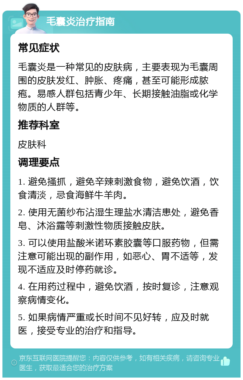 毛囊炎治疗指南 常见症状 毛囊炎是一种常见的皮肤病，主要表现为毛囊周围的皮肤发红、肿胀、疼痛，甚至可能形成脓疱。易感人群包括青少年、长期接触油脂或化学物质的人群等。 推荐科室 皮肤科 调理要点 1. 避免搔抓，避免辛辣刺激食物，避免饮酒，饮食清淡，忌食海鲜牛羊肉。 2. 使用无菌纱布沾湿生理盐水清洁患处，避免香皂、沐浴露等刺激性物质接触皮肤。 3. 可以使用盐酸米诺环素胶囊等口服药物，但需注意可能出现的副作用，如恶心、胃不适等，发现不适应及时停药就诊。 4. 在用药过程中，避免饮酒，按时复诊，注意观察病情变化。 5. 如果病情严重或长时间不见好转，应及时就医，接受专业的治疗和指导。