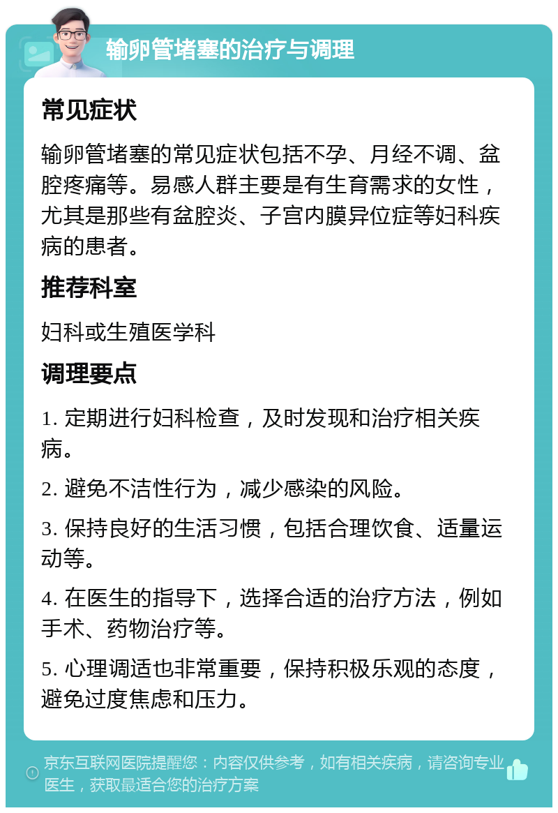 输卵管堵塞的治疗与调理 常见症状 输卵管堵塞的常见症状包括不孕、月经不调、盆腔疼痛等。易感人群主要是有生育需求的女性，尤其是那些有盆腔炎、子宫内膜异位症等妇科疾病的患者。 推荐科室 妇科或生殖医学科 调理要点 1. 定期进行妇科检查，及时发现和治疗相关疾病。 2. 避免不洁性行为，减少感染的风险。 3. 保持良好的生活习惯，包括合理饮食、适量运动等。 4. 在医生的指导下，选择合适的治疗方法，例如手术、药物治疗等。 5. 心理调适也非常重要，保持积极乐观的态度，避免过度焦虑和压力。