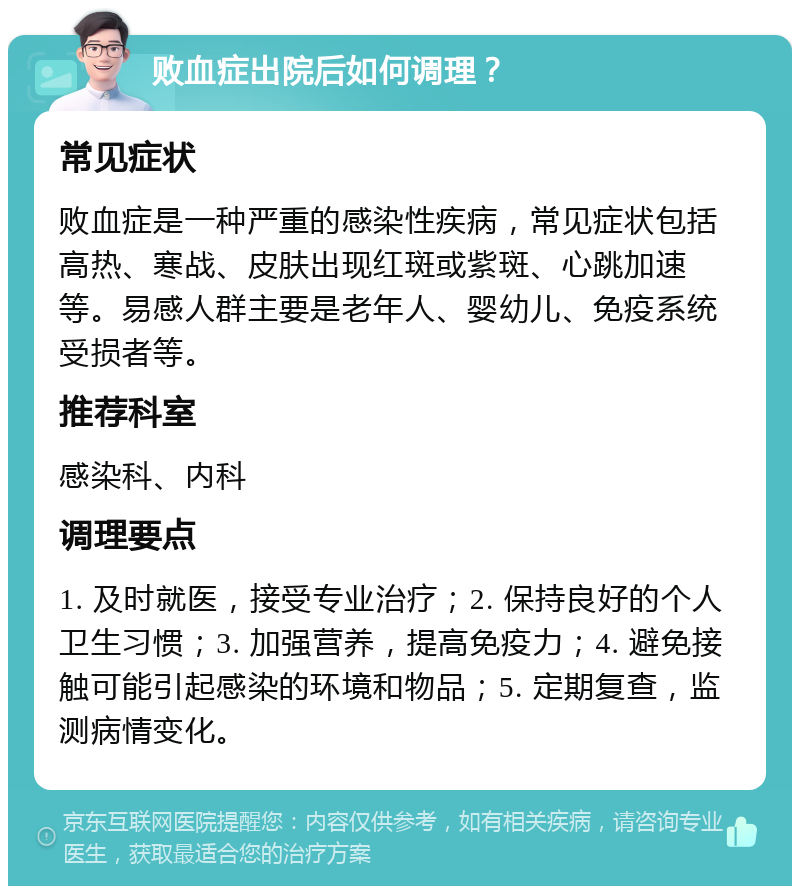 败血症出院后如何调理？ 常见症状 败血症是一种严重的感染性疾病，常见症状包括高热、寒战、皮肤出现红斑或紫斑、心跳加速等。易感人群主要是老年人、婴幼儿、免疫系统受损者等。 推荐科室 感染科、内科 调理要点 1. 及时就医，接受专业治疗；2. 保持良好的个人卫生习惯；3. 加强营养，提高免疫力；4. 避免接触可能引起感染的环境和物品；5. 定期复查，监测病情变化。