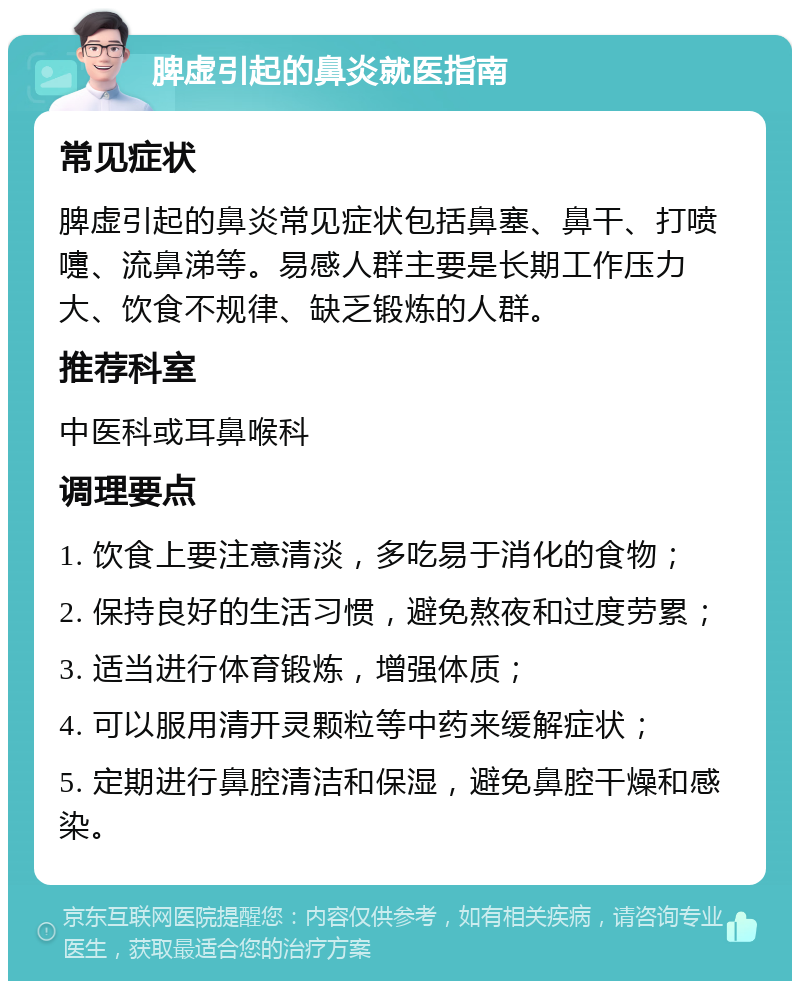 脾虚引起的鼻炎就医指南 常见症状 脾虚引起的鼻炎常见症状包括鼻塞、鼻干、打喷嚏、流鼻涕等。易感人群主要是长期工作压力大、饮食不规律、缺乏锻炼的人群。 推荐科室 中医科或耳鼻喉科 调理要点 1. 饮食上要注意清淡，多吃易于消化的食物； 2. 保持良好的生活习惯，避免熬夜和过度劳累； 3. 适当进行体育锻炼，增强体质； 4. 可以服用清开灵颗粒等中药来缓解症状； 5. 定期进行鼻腔清洁和保湿，避免鼻腔干燥和感染。