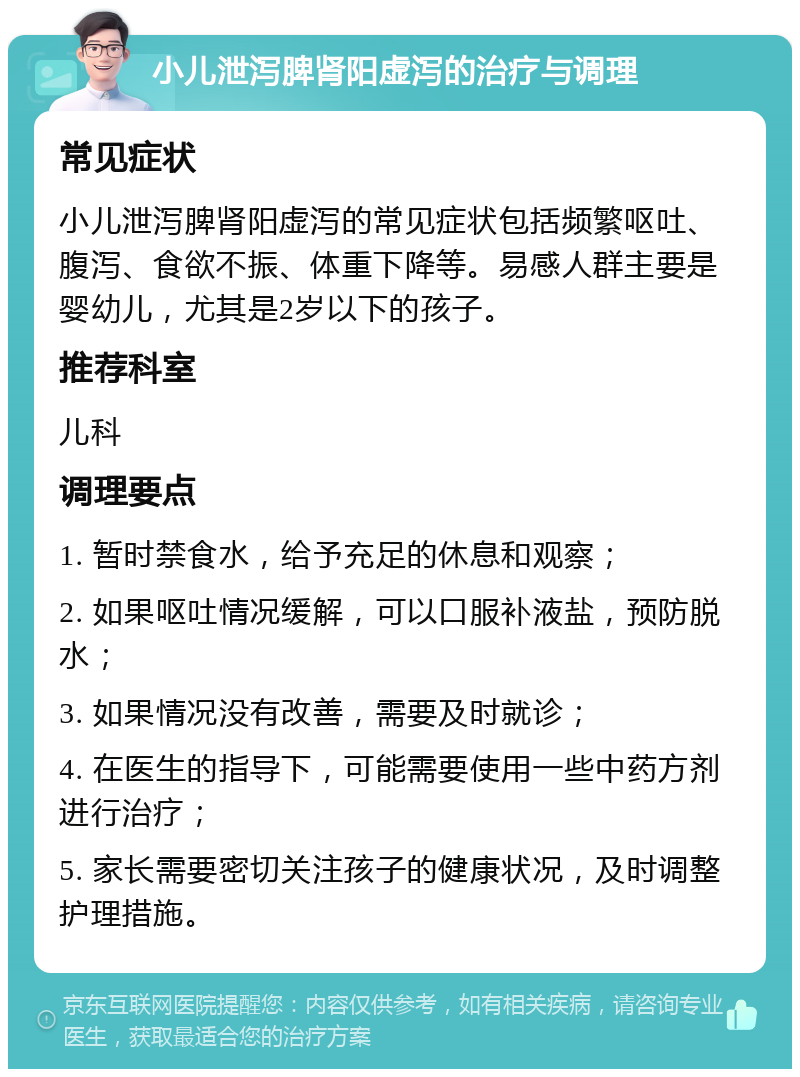 小儿泄泻脾肾阳虚泻的治疗与调理 常见症状 小儿泄泻脾肾阳虚泻的常见症状包括频繁呕吐、腹泻、食欲不振、体重下降等。易感人群主要是婴幼儿，尤其是2岁以下的孩子。 推荐科室 儿科 调理要点 1. 暂时禁食水，给予充足的休息和观察； 2. 如果呕吐情况缓解，可以口服补液盐，预防脱水； 3. 如果情况没有改善，需要及时就诊； 4. 在医生的指导下，可能需要使用一些中药方剂进行治疗； 5. 家长需要密切关注孩子的健康状况，及时调整护理措施。