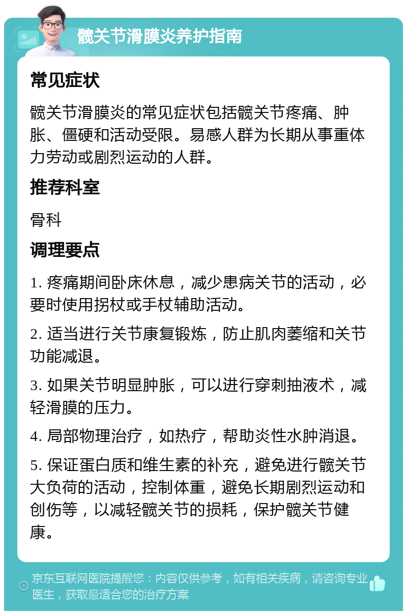 髋关节滑膜炎养护指南 常见症状 髋关节滑膜炎的常见症状包括髋关节疼痛、肿胀、僵硬和活动受限。易感人群为长期从事重体力劳动或剧烈运动的人群。 推荐科室 骨科 调理要点 1. 疼痛期间卧床休息，减少患病关节的活动，必要时使用拐杖或手杖辅助活动。 2. 适当进行关节康复锻炼，防止肌肉萎缩和关节功能减退。 3. 如果关节明显肿胀，可以进行穿刺抽液术，减轻滑膜的压力。 4. 局部物理治疗，如热疗，帮助炎性水肿消退。 5. 保证蛋白质和维生素的补充，避免进行髋关节大负荷的活动，控制体重，避免长期剧烈运动和创伤等，以减轻髋关节的损耗，保护髋关节健康。