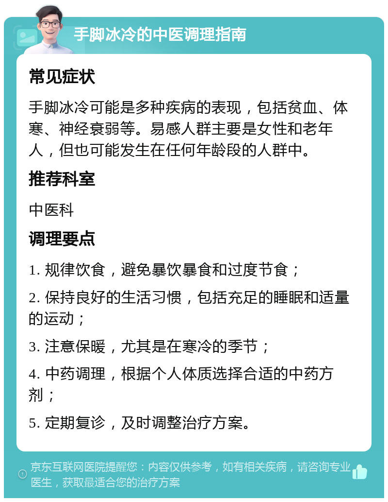 手脚冰冷的中医调理指南 常见症状 手脚冰冷可能是多种疾病的表现，包括贫血、体寒、神经衰弱等。易感人群主要是女性和老年人，但也可能发生在任何年龄段的人群中。 推荐科室 中医科 调理要点 1. 规律饮食，避免暴饮暴食和过度节食； 2. 保持良好的生活习惯，包括充足的睡眠和适量的运动； 3. 注意保暖，尤其是在寒冷的季节； 4. 中药调理，根据个人体质选择合适的中药方剂； 5. 定期复诊，及时调整治疗方案。