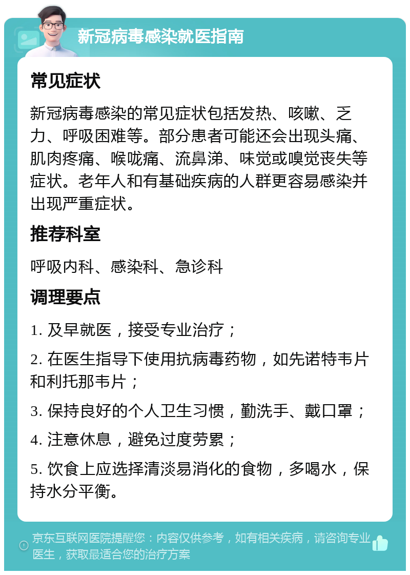 新冠病毒感染就医指南 常见症状 新冠病毒感染的常见症状包括发热、咳嗽、乏力、呼吸困难等。部分患者可能还会出现头痛、肌肉疼痛、喉咙痛、流鼻涕、味觉或嗅觉丧失等症状。老年人和有基础疾病的人群更容易感染并出现严重症状。 推荐科室 呼吸内科、感染科、急诊科 调理要点 1. 及早就医，接受专业治疗； 2. 在医生指导下使用抗病毒药物，如先诺特韦片和利托那韦片； 3. 保持良好的个人卫生习惯，勤洗手、戴口罩； 4. 注意休息，避免过度劳累； 5. 饮食上应选择清淡易消化的食物，多喝水，保持水分平衡。