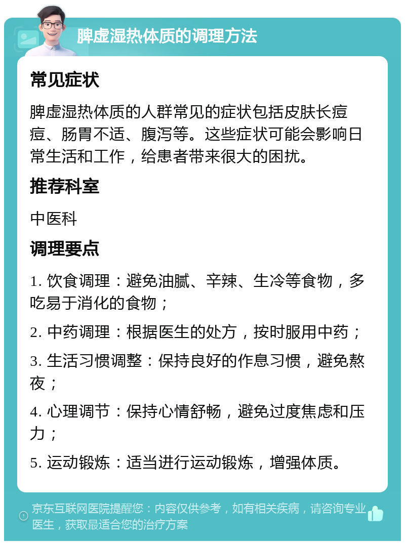 脾虚湿热体质的调理方法 常见症状 脾虚湿热体质的人群常见的症状包括皮肤长痘痘、肠胃不适、腹泻等。这些症状可能会影响日常生活和工作，给患者带来很大的困扰。 推荐科室 中医科 调理要点 1. 饮食调理：避免油腻、辛辣、生冷等食物，多吃易于消化的食物； 2. 中药调理：根据医生的处方，按时服用中药； 3. 生活习惯调整：保持良好的作息习惯，避免熬夜； 4. 心理调节：保持心情舒畅，避免过度焦虑和压力； 5. 运动锻炼：适当进行运动锻炼，增强体质。