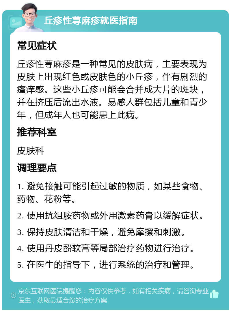 丘疹性荨麻疹就医指南 常见症状 丘疹性荨麻疹是一种常见的皮肤病，主要表现为皮肤上出现红色或皮肤色的小丘疹，伴有剧烈的瘙痒感。这些小丘疹可能会合并成大片的斑块，并在挤压后流出水液。易感人群包括儿童和青少年，但成年人也可能患上此病。 推荐科室 皮肤科 调理要点 1. 避免接触可能引起过敏的物质，如某些食物、药物、花粉等。 2. 使用抗组胺药物或外用激素药膏以缓解症状。 3. 保持皮肤清洁和干燥，避免摩擦和刺激。 4. 使用丹皮酚软膏等局部治疗药物进行治疗。 5. 在医生的指导下，进行系统的治疗和管理。