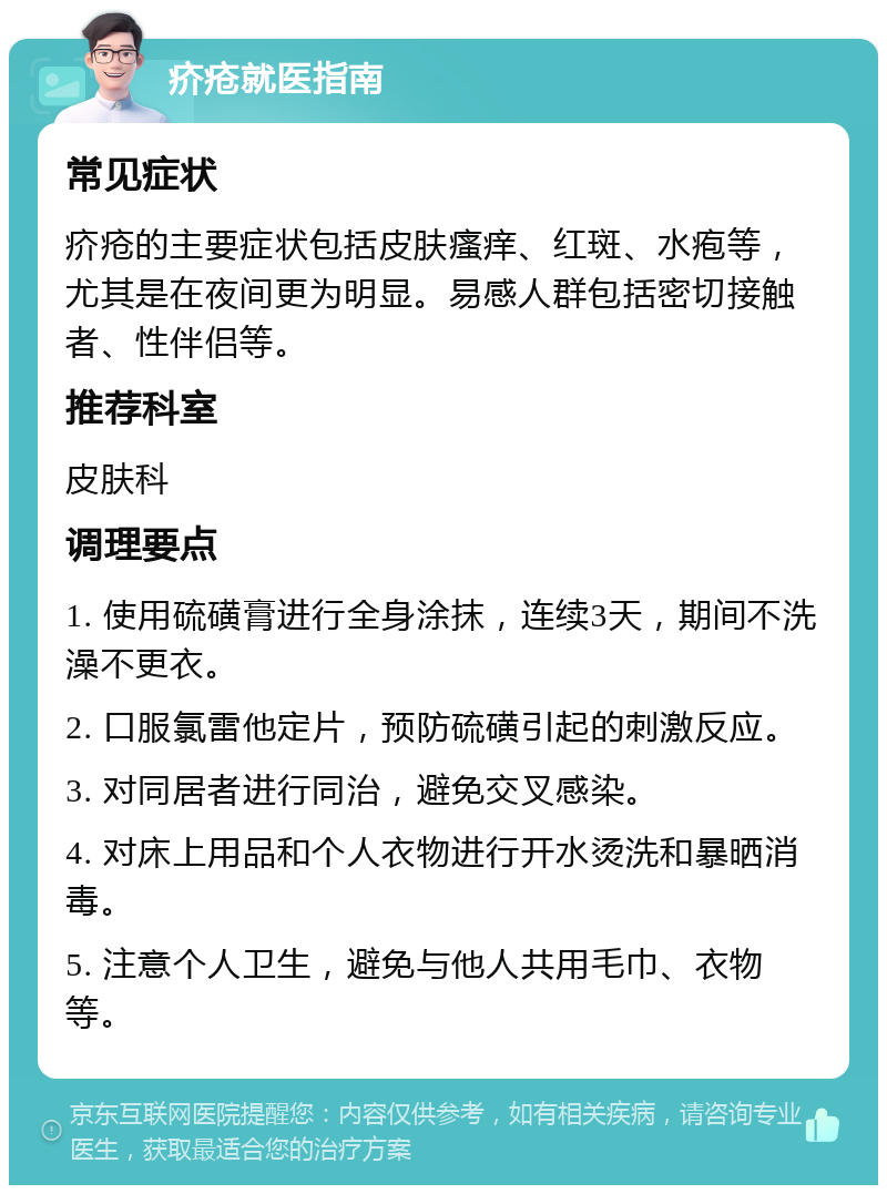 疥疮就医指南 常见症状 疥疮的主要症状包括皮肤瘙痒、红斑、水疱等，尤其是在夜间更为明显。易感人群包括密切接触者、性伴侣等。 推荐科室 皮肤科 调理要点 1. 使用硫磺膏进行全身涂抹，连续3天，期间不洗澡不更衣。 2. 口服氯雷他定片，预防硫磺引起的刺激反应。 3. 对同居者进行同治，避免交叉感染。 4. 对床上用品和个人衣物进行开水烫洗和暴晒消毒。 5. 注意个人卫生，避免与他人共用毛巾、衣物等。