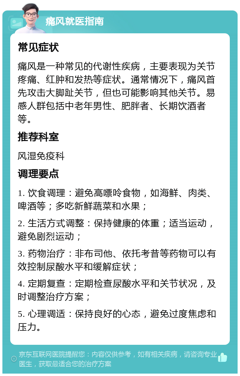 痛风就医指南 常见症状 痛风是一种常见的代谢性疾病，主要表现为关节疼痛、红肿和发热等症状。通常情况下，痛风首先攻击大脚趾关节，但也可能影响其他关节。易感人群包括中老年男性、肥胖者、长期饮酒者等。 推荐科室 风湿免疫科 调理要点 1. 饮食调理：避免高嘌呤食物，如海鲜、肉类、啤酒等；多吃新鲜蔬菜和水果； 2. 生活方式调整：保持健康的体重；适当运动，避免剧烈运动； 3. 药物治疗：非布司他、依托考昔等药物可以有效控制尿酸水平和缓解症状； 4. 定期复查：定期检查尿酸水平和关节状况，及时调整治疗方案； 5. 心理调适：保持良好的心态，避免过度焦虑和压力。