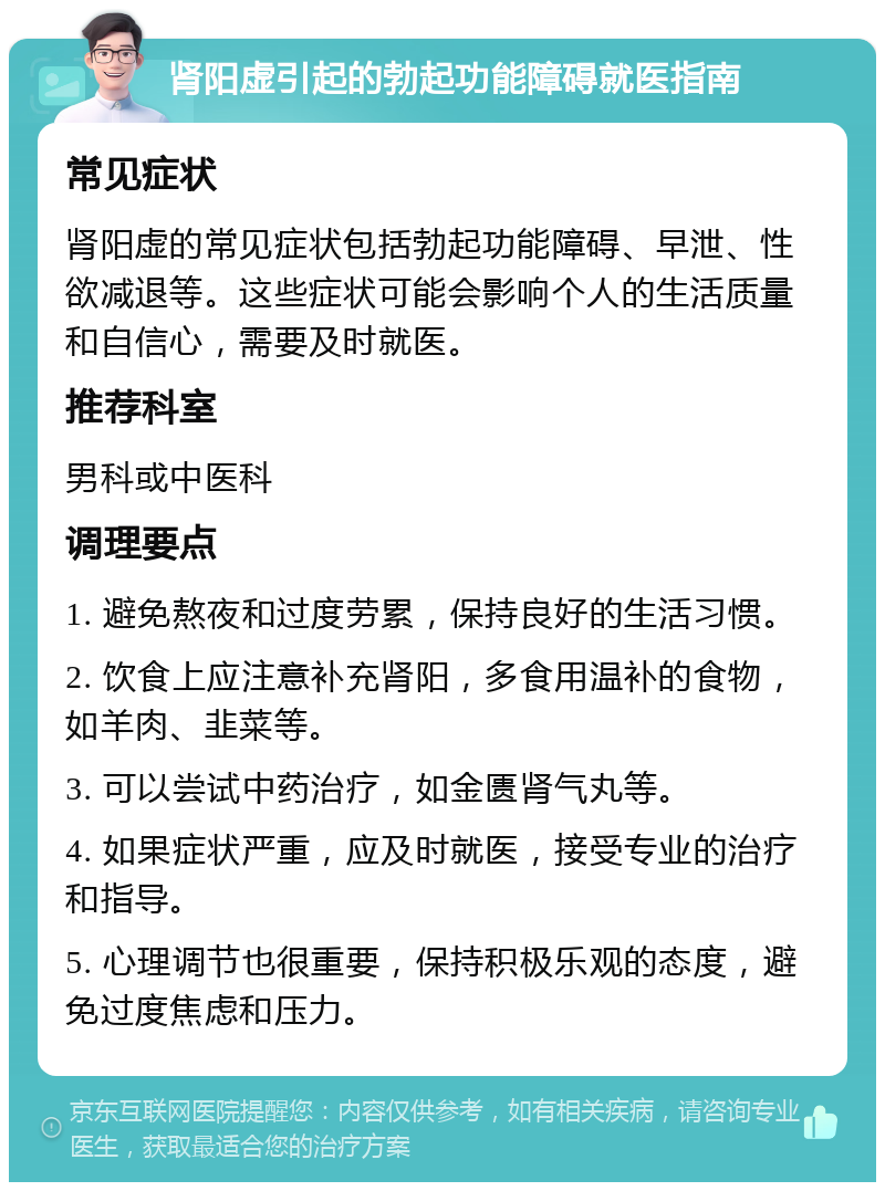 肾阳虚引起的勃起功能障碍就医指南 常见症状 肾阳虚的常见症状包括勃起功能障碍、早泄、性欲减退等。这些症状可能会影响个人的生活质量和自信心，需要及时就医。 推荐科室 男科或中医科 调理要点 1. 避免熬夜和过度劳累，保持良好的生活习惯。 2. 饮食上应注意补充肾阳，多食用温补的食物，如羊肉、韭菜等。 3. 可以尝试中药治疗，如金匮肾气丸等。 4. 如果症状严重，应及时就医，接受专业的治疗和指导。 5. 心理调节也很重要，保持积极乐观的态度，避免过度焦虑和压力。