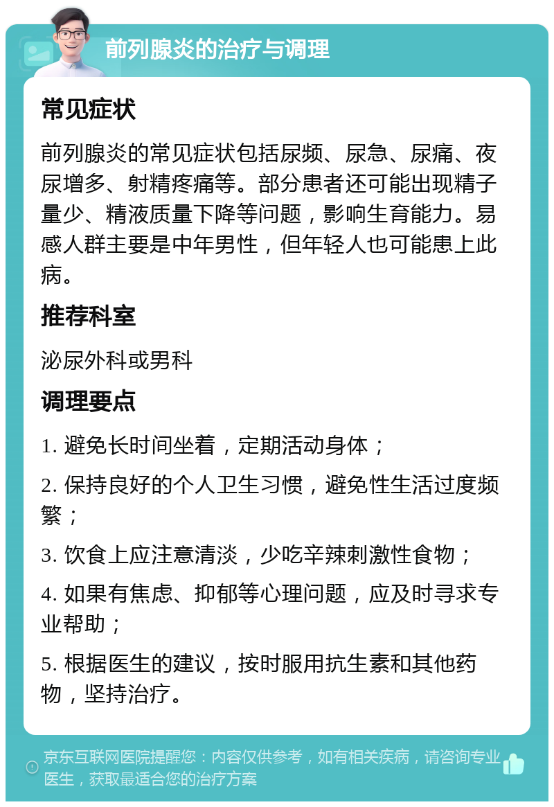 前列腺炎的治疗与调理 常见症状 前列腺炎的常见症状包括尿频、尿急、尿痛、夜尿增多、射精疼痛等。部分患者还可能出现精子量少、精液质量下降等问题，影响生育能力。易感人群主要是中年男性，但年轻人也可能患上此病。 推荐科室 泌尿外科或男科 调理要点 1. 避免长时间坐着，定期活动身体； 2. 保持良好的个人卫生习惯，避免性生活过度频繁； 3. 饮食上应注意清淡，少吃辛辣刺激性食物； 4. 如果有焦虑、抑郁等心理问题，应及时寻求专业帮助； 5. 根据医生的建议，按时服用抗生素和其他药物，坚持治疗。